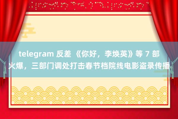 telegram 反差 《你好，李焕英》等 7 部火爆，三部门调处打击春节档院线电影盗录传播