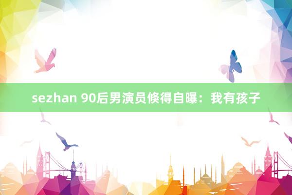 sezhan 90后男演员倏得自曝：我有孩子