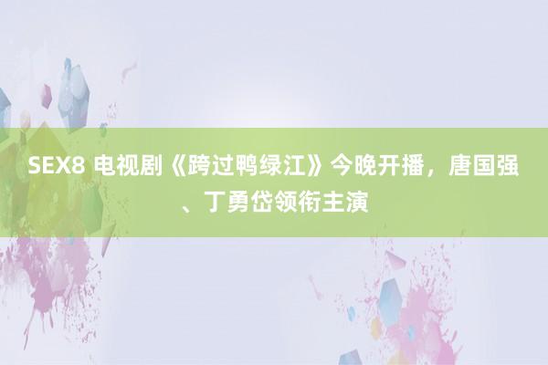 SEX8 电视剧《跨过鸭绿江》今晚开播，唐国强、丁勇岱领衔主演