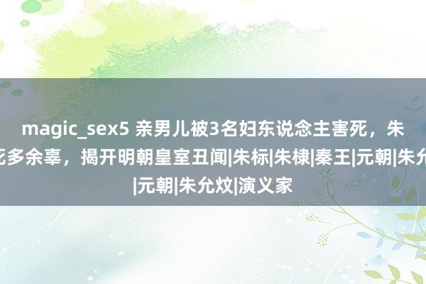 magic_sex5 亲男儿被3名妇东说念主害死，朱元璋咒骂死多余辜，揭开明朝皇室丑闻|朱标|朱棣|秦王|元朝|朱允炆|演义家