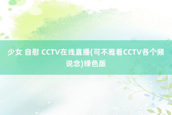 少女 自慰 CCTV在线直播(可不雅看CCTV各个频说念)绿色版