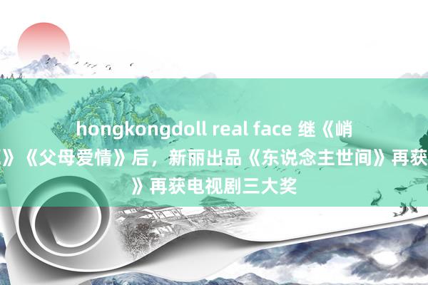 hongkongdoll real face 继《峭壁》《白鹿原》《父母爱情》后，新丽出品《东说念主世间》再获电视剧三大奖