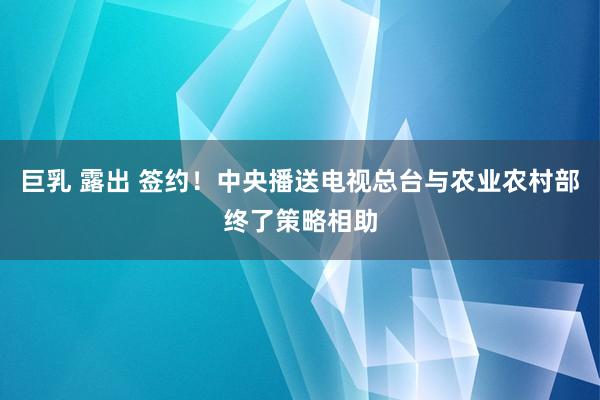 巨乳 露出 签约！中央播送电视总台与农业农村部终了策略相助