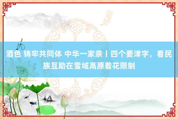 酒色 铸牢共同体 中华一家亲丨四个要津字，看民族互助在雪域高原着花限制