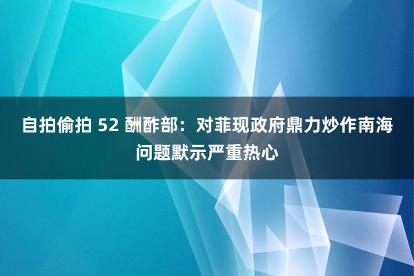 自拍偷拍 52 酬酢部：对菲现政府鼎力炒作南海问题默示严重热心